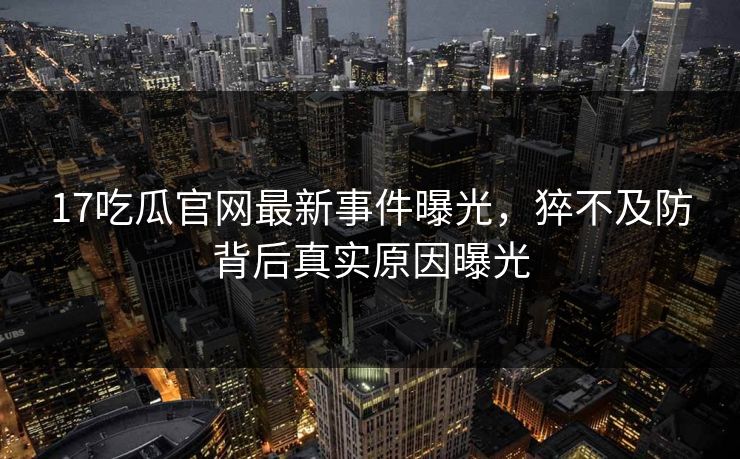 17吃瓜官网最新事件曝光，猝不及防背后真实原因曝光