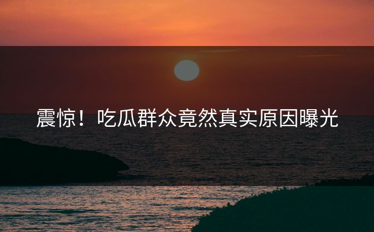震惊！吃瓜群众竟然真实原因曝光