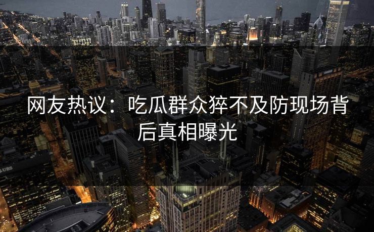 网友热议：吃瓜群众猝不及防现场背后真相曝光