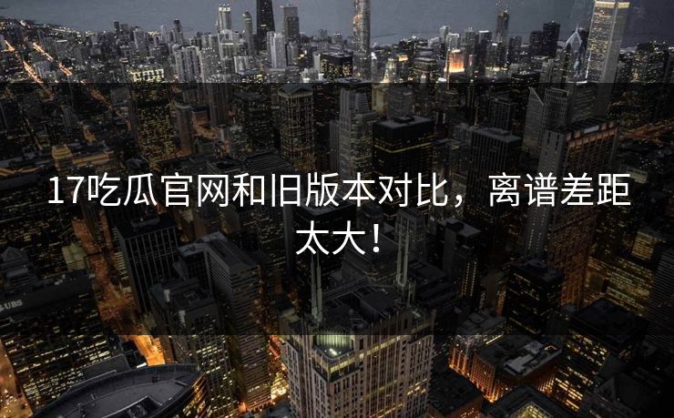 17吃瓜官网和旧版本对比，离谱差距太大！  第1张