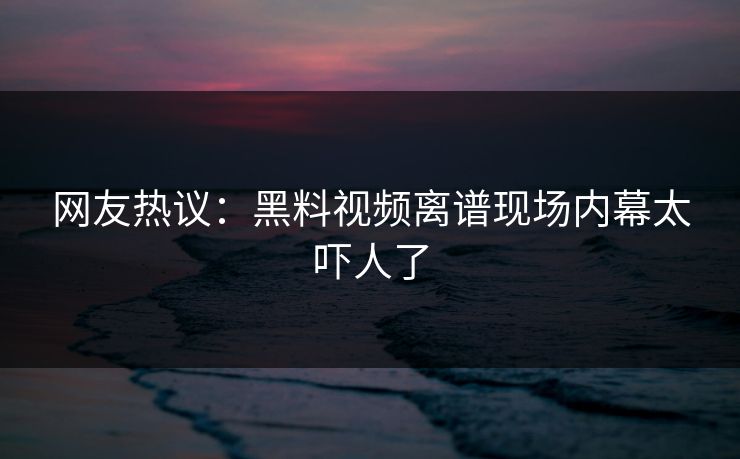 网友热议：黑料视频离谱现场内幕太吓人了  第1张