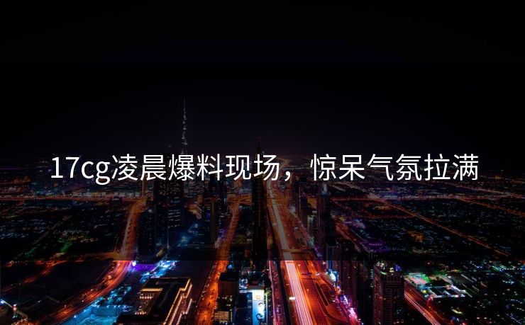 17cg凌晨爆料现场，惊呆气氛拉满  第1张