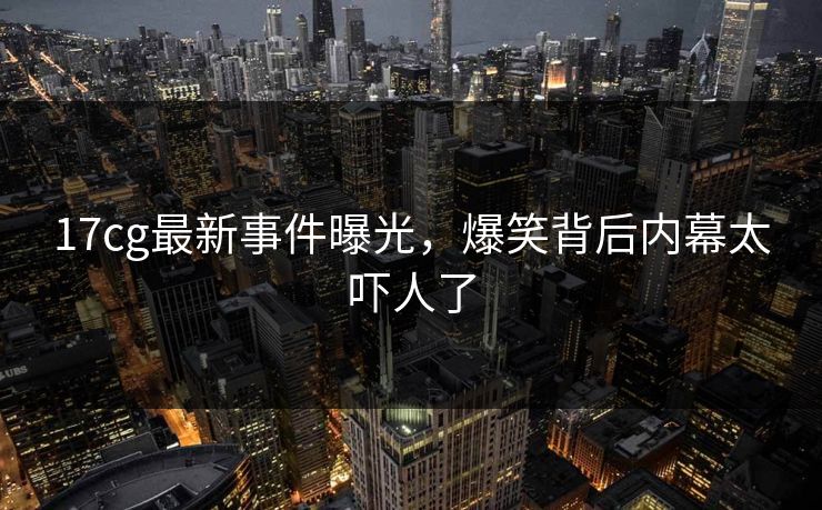 17cg最新事件曝光，爆笑背后内幕太吓人了  第1张