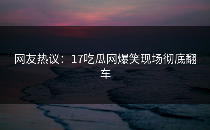 网友热议：17吃瓜网爆笑现场彻底翻车  第1张