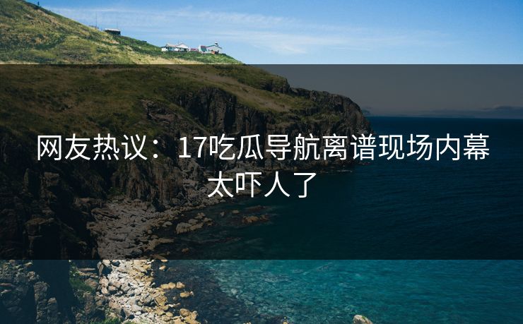 网友热议：17吃瓜导航离谱现场内幕太吓人了  第1张