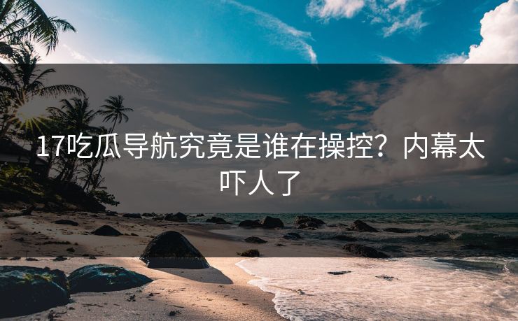 17吃瓜导航究竟是谁在操控？内幕太吓人了  第1张
