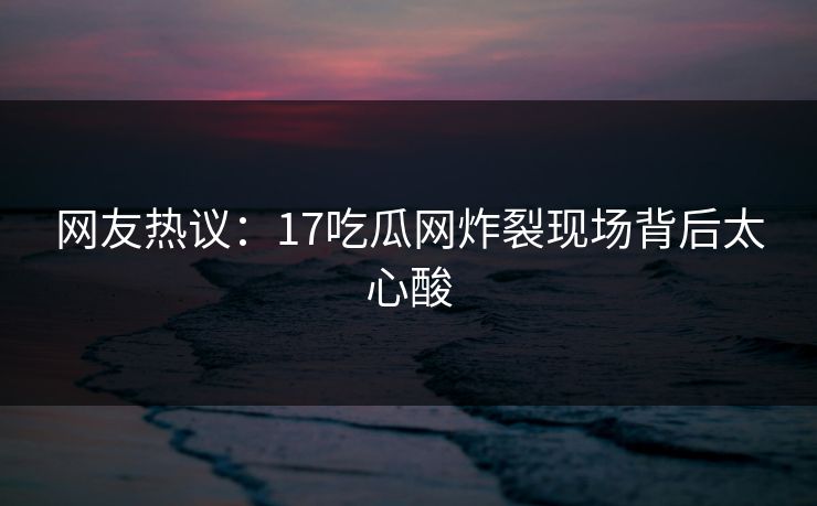 网友热议：17吃瓜网炸裂现场背后太心酸  第1张