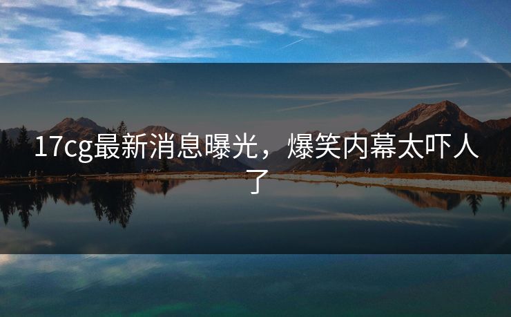 17cg最新消息曝光，爆笑内幕太吓人了  第1张