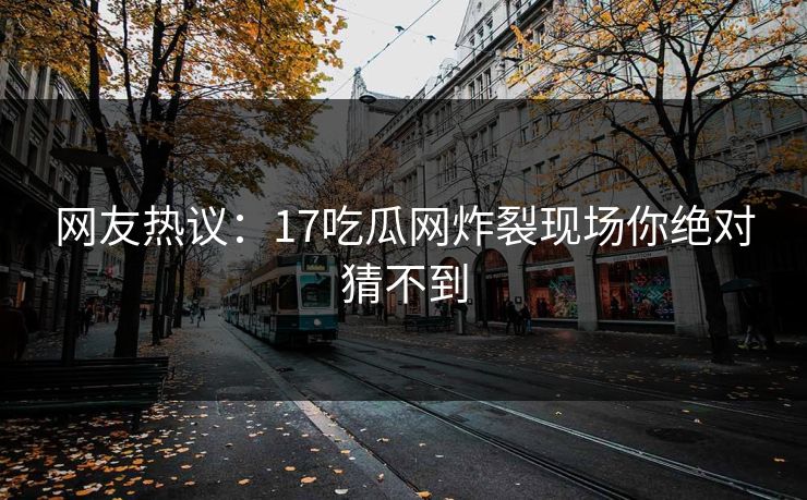 网友热议：17吃瓜网炸裂现场你绝对猜不到