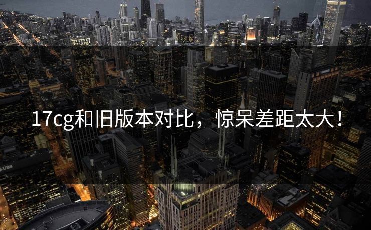 17cg和旧版本对比，惊呆差距太大！  第1张