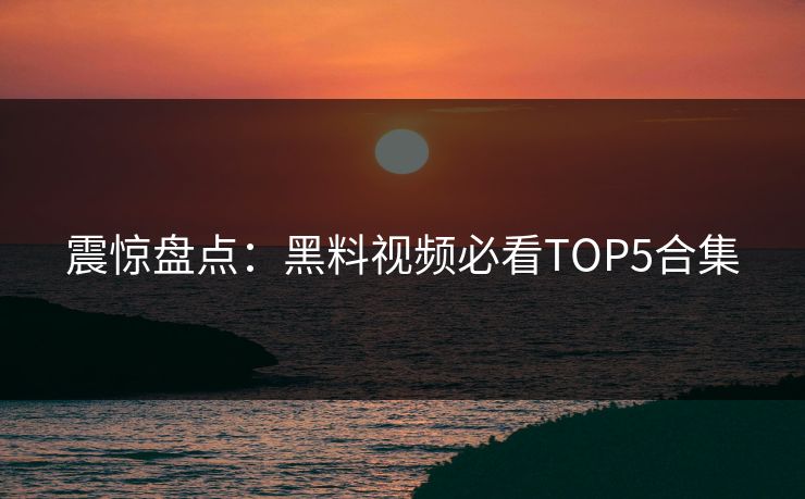 震惊盘点：黑料视频必看TOP5合集