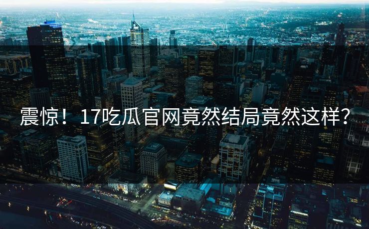 震惊！17吃瓜官网竟然结局竟然这样？