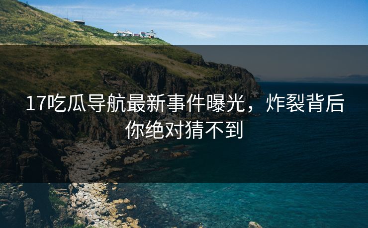 17吃瓜导航最新事件曝光，炸裂背后你绝对猜不到