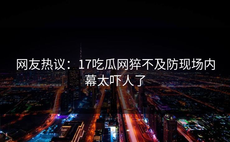 网友热议：17吃瓜网猝不及防现场内幕太吓人了