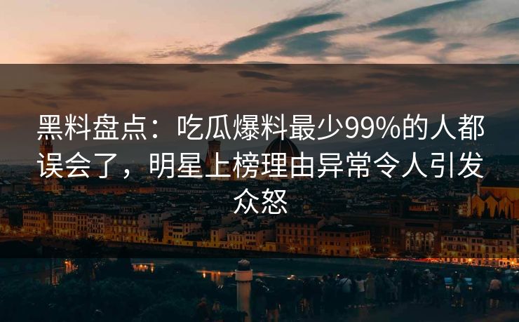 黑料盘点：吃瓜爆料最少99%的人都误会了，明星上榜理由异常令人引发众怒