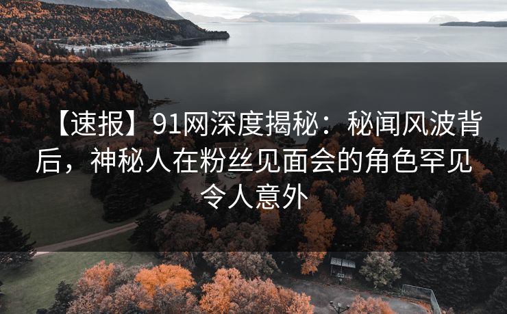 【速报】91网深度揭秘：秘闻风波背后，神秘人在粉丝见面会的角色罕见令人意外