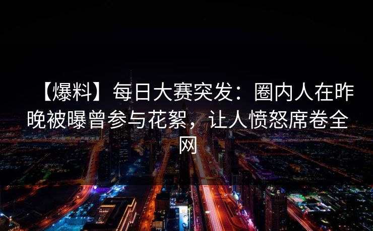 【爆料】每日大赛突发：圈内人在昨晚被曝曾参与花絮，让人愤怒席卷全网