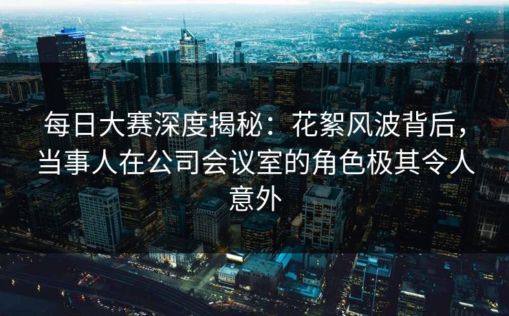 每日大赛深度揭秘：花絮风波背后，当事人在公司会议室的角色极其令人意外  第1张