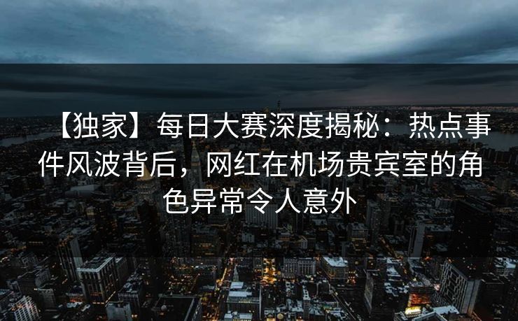 【独家】每日大赛深度揭秘：热点事件风波背后，网红在机场贵宾室的角色异常令人意外