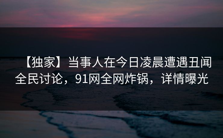 【独家】当事人在今日凌晨遭遇丑闻全民讨论，91网全网炸锅，详情曝光  第1张