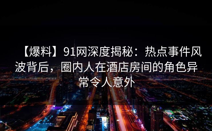 【爆料】91网深度揭秘：热点事件风波背后，圈内人在酒店房间的角色异常令人意外  第1张
