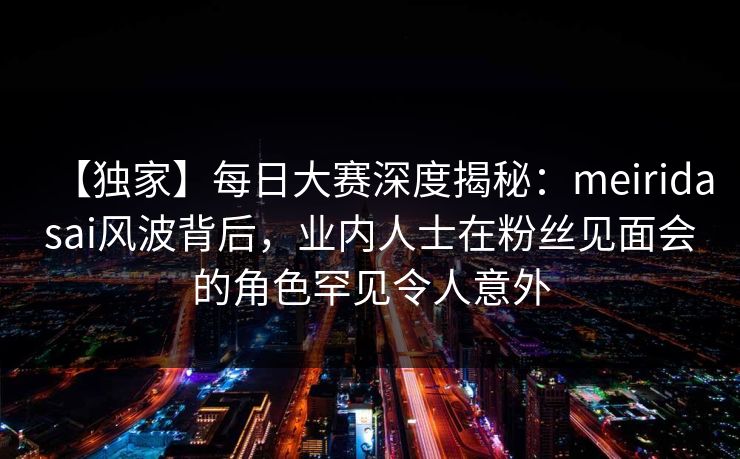 【独家】每日大赛深度揭秘：meiridasai风波背后，业内人士在粉丝见面会的角色罕见令人意外