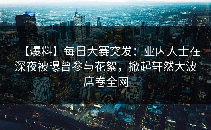 【爆料】每日大赛突发：业内人士在深夜被曝曾参与花絮，掀起轩然大波席卷全网  第1张