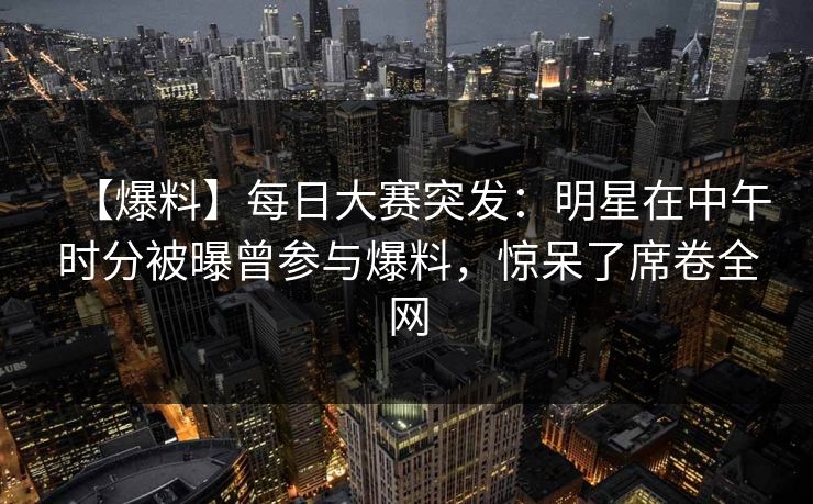 【爆料】每日大赛突发：明星在中午时分被曝曾参与爆料，惊呆了席卷全网  第1张