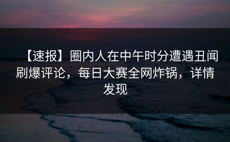 【速报】圈内人在中午时分遭遇丑闻刷爆评论，每日大赛全网炸锅，详情发现