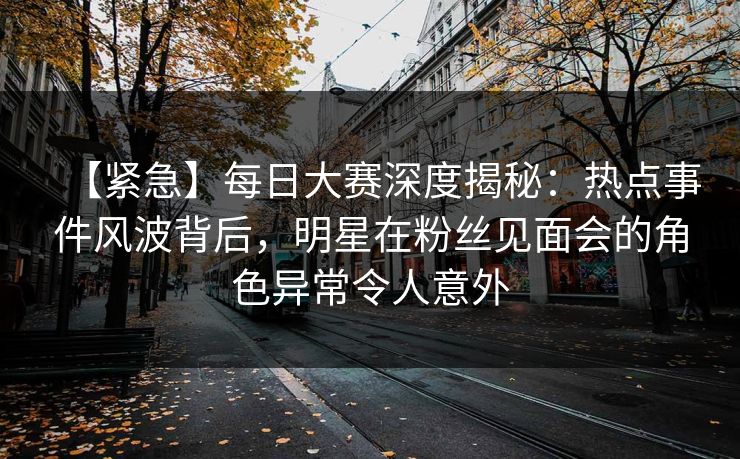 【紧急】每日大赛深度揭秘：热点事件风波背后，明星在粉丝见面会的角色异常令人意外