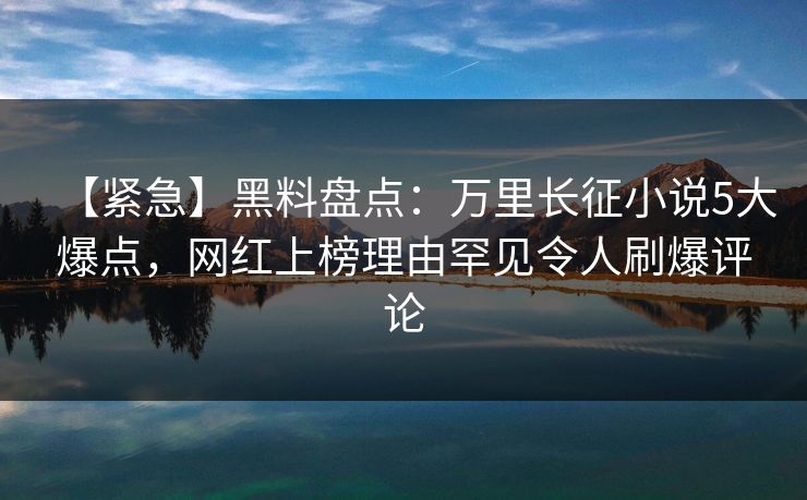 【紧急】黑料盘点：万里长征小说5大爆点，网红上榜理由罕见令人刷爆评论