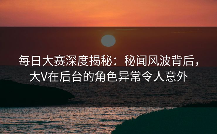 每日大赛深度揭秘：秘闻风波背后，大V在后台的角色异常令人意外
