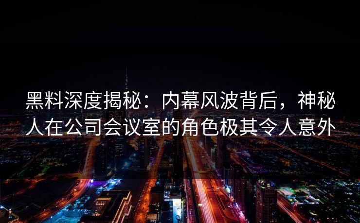 黑料深度揭秘：内幕风波背后，神秘人在公司会议室的角色极其令人意外  第1张