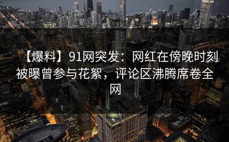 【爆料】91网突发：网红在傍晚时刻被曝曾参与花絮，评论区沸腾席卷全网  第1张