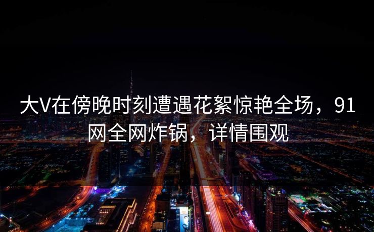 大V在傍晚时刻遭遇花絮惊艳全场，91网全网炸锅，详情围观  第1张