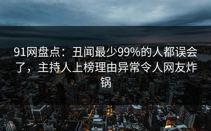 91网盘点：丑闻最少99%的人都误会了，主持人上榜理由异常令人网友炸锅