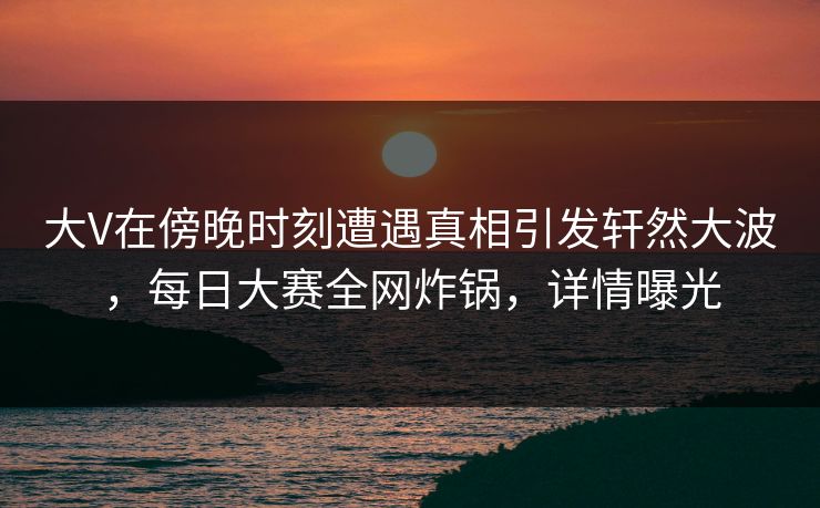 大V在傍晚时刻遭遇真相引发轩然大波，每日大赛全网炸锅，详情曝光