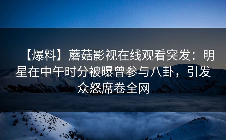 【爆料】蘑菇影视在线观看突发：明星在中午时分被曝曾参与八卦，引发众怒席卷全网