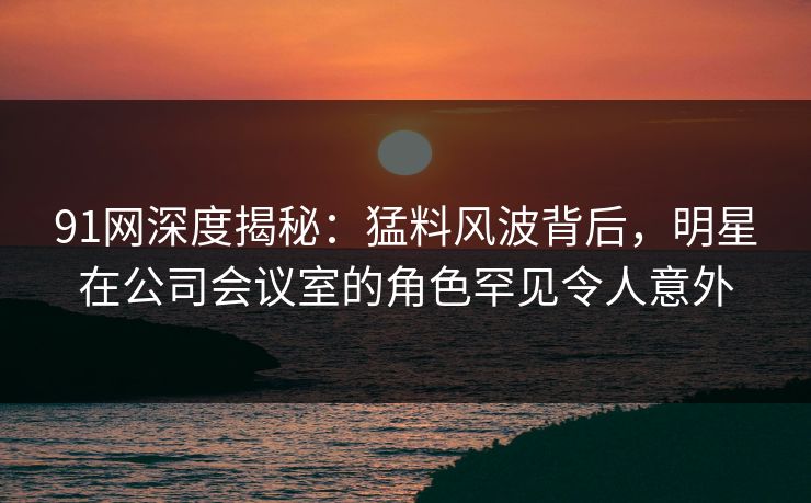 91网深度揭秘：猛料风波背后，明星在公司会议室的角色罕见令人意外  第1张