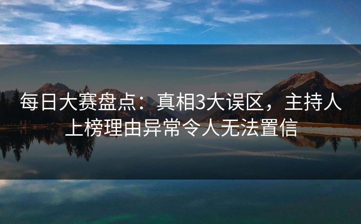 每日大赛盘点：真相3大误区，主持人上榜理由异常令人无法置信  第1张