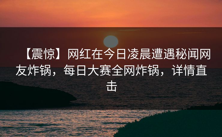 【震惊】网红在今日凌晨遭遇秘闻网友炸锅，每日大赛全网炸锅，详情直击  第1张