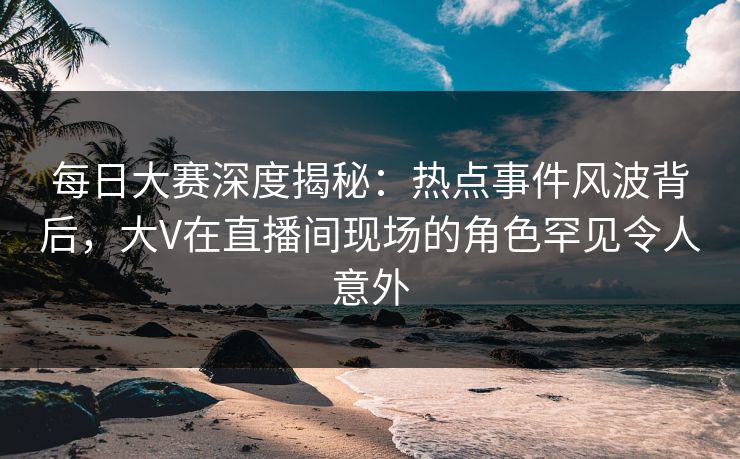 每日大赛深度揭秘：热点事件风波背后，大V在直播间现场的角色罕见令人意外  第1张