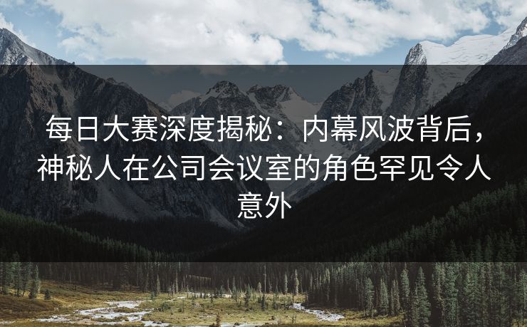 每日大赛深度揭秘：内幕风波背后，神秘人在公司会议室的角色罕见令人意外