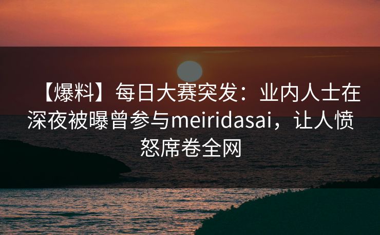 【爆料】每日大赛突发：业内人士在深夜被曝曾参与meiridasai，让人愤怒席卷全网