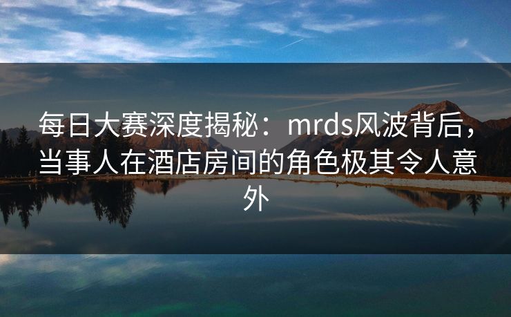 每日大赛深度揭秘：mrds风波背后，当事人在酒店房间的角色极其令人意外  第1张