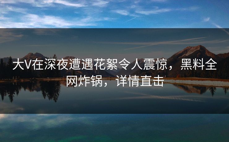 大V在深夜遭遇花絮令人震惊，黑料全网炸锅，详情直击  第1张