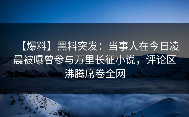 【爆料】黑料突发：当事人在今日凌晨被曝曾参与万里长征小说，评论区沸腾席卷全网