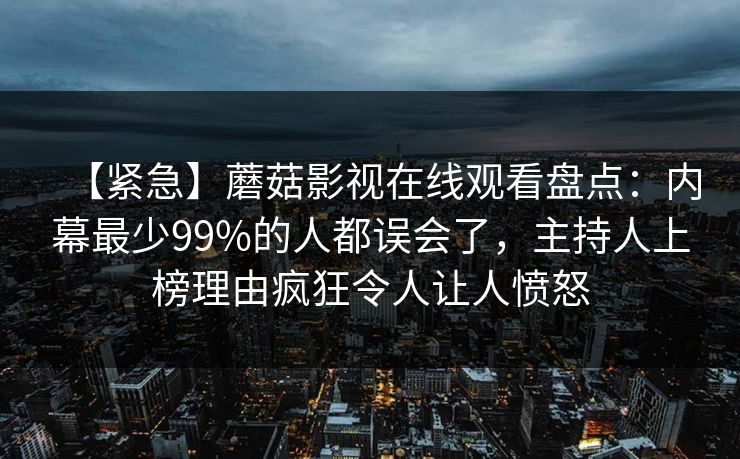 【紧急】蘑菇影视在线观看盘点：内幕最少99%的人都误会了，主持人上榜理由疯狂令人让人愤怒