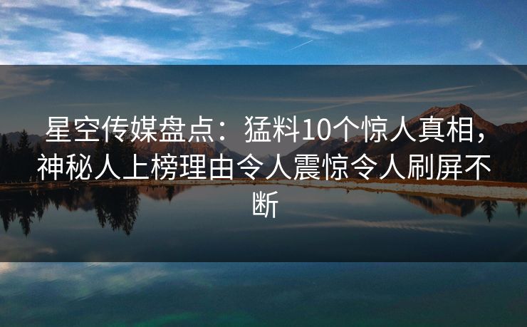 星空传媒盘点：猛料10个惊人真相，神秘人上榜理由令人震惊令人刷屏不断
