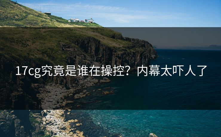 17cg究竟是谁在操控？内幕太吓人了